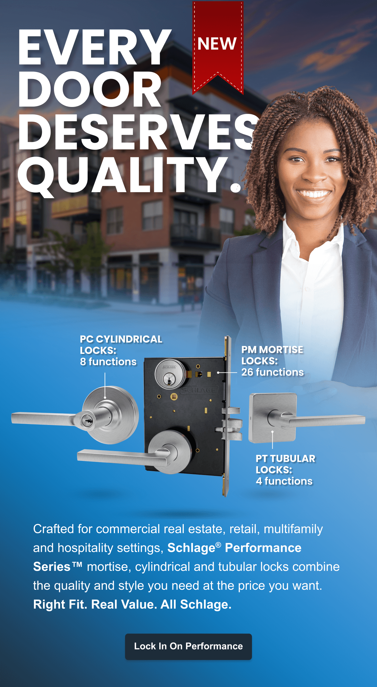 EVERY DOORDESERVESQUALITY. Crafted for commercial real estate, retail, multifamily and hospitality settings, Schlage® Performance Series™ mortise, cylindrical and tubular locks combine the quality and style you need at the price you want. 