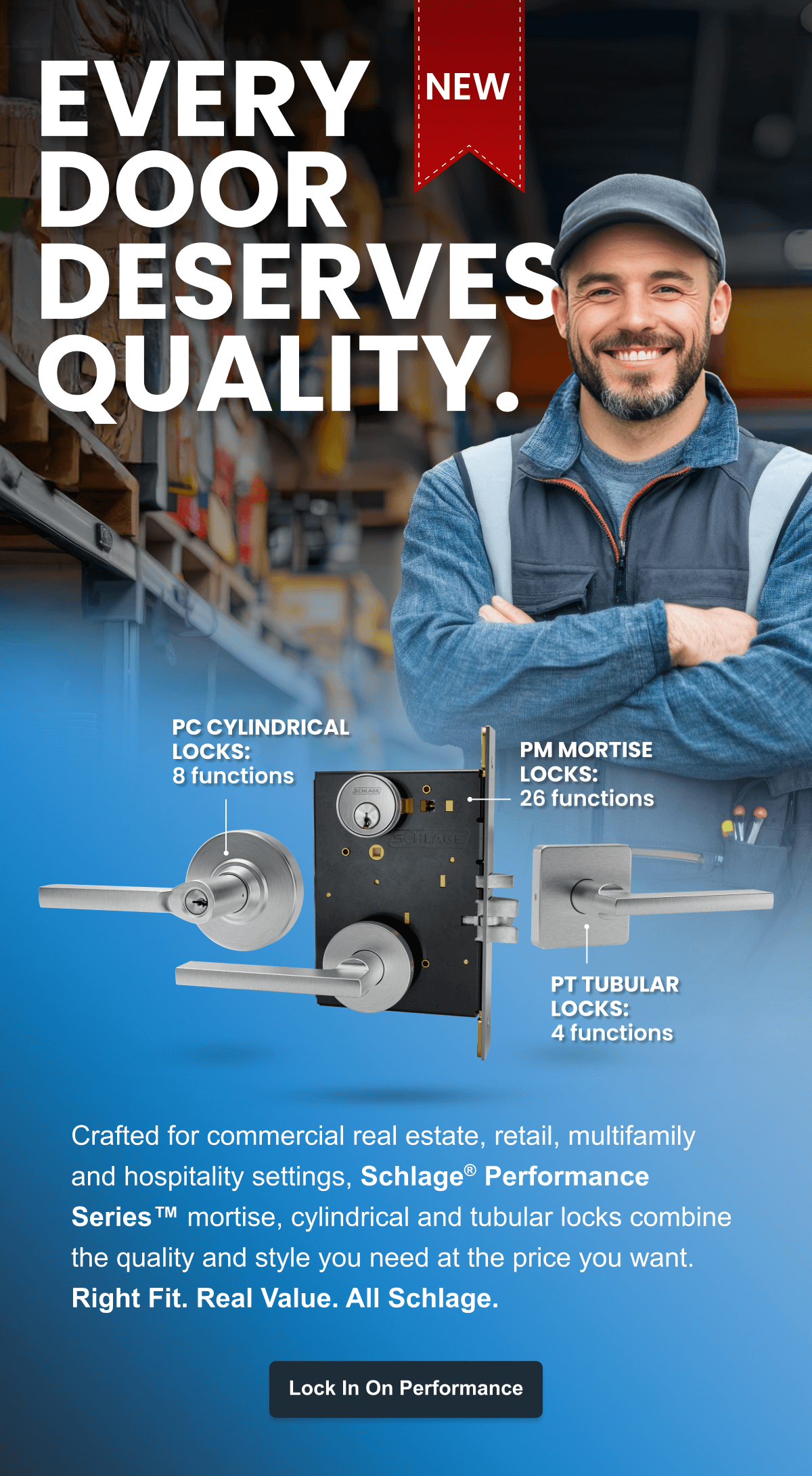Every Door Deserves Quality - Crafted for commercial real estate, retail, multifamily and hospitality settings, Schlage® Performance Series™ mortise, cylindrical and tubular locks combine the quality and style you need at the price you want. 